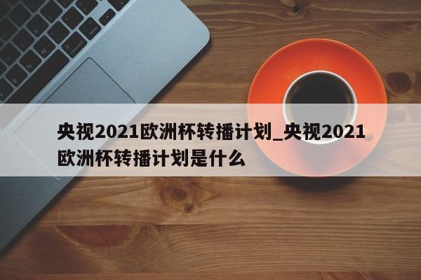 央视2021欧洲杯转播计划_央视2021欧洲杯转播计划是什么
