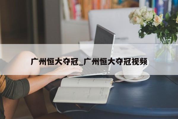 广州恒大夺冠_广州恒大夺冠视频