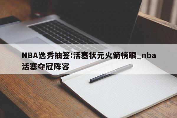 NBA选秀抽签:活塞状元火箭榜眼_nba活塞夺冠阵容