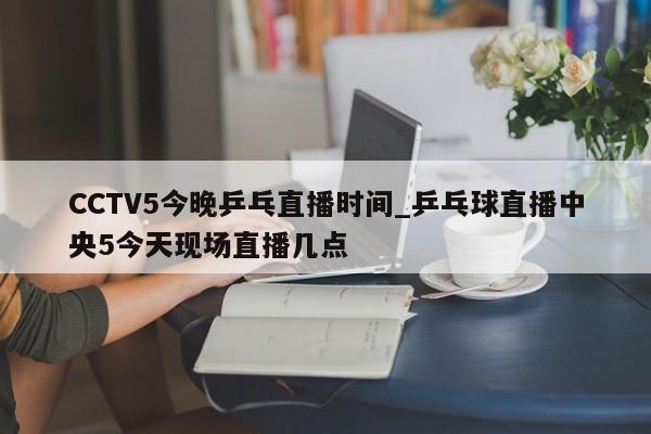 CCTV5今晚乒乓直播时间_乒乓球直播中央5今天现场直播几点