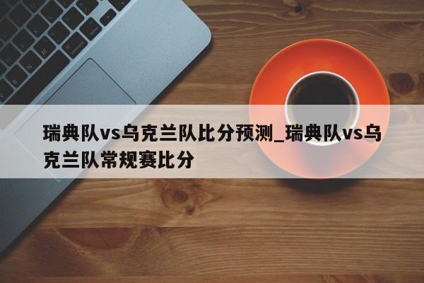 瑞典队vs乌克兰队比分预测_瑞典队vs乌克兰队常规赛比分