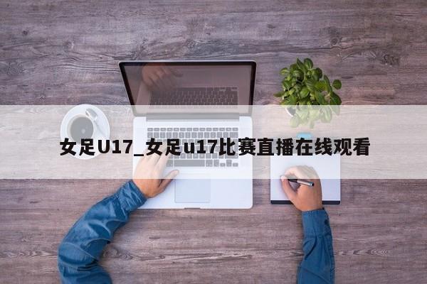 女足U17_女足u17比赛直播在线观看