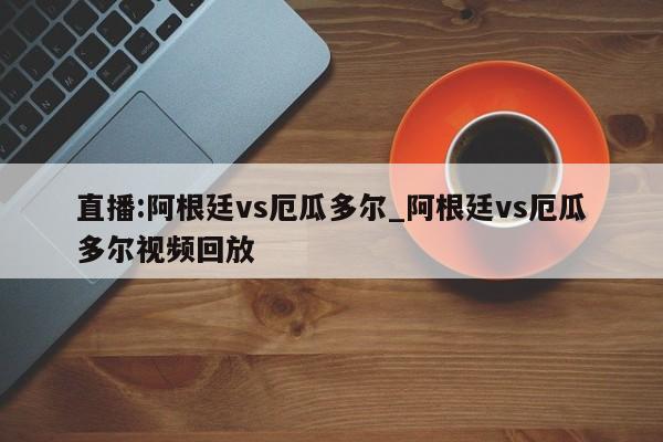 直播:阿根廷vs厄瓜多尔_阿根廷vs厄瓜多尔视频回放