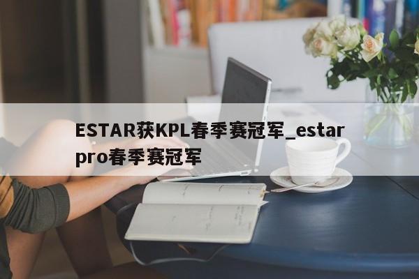 ESTAR获KPL春季赛冠军_estarpro春季赛冠军