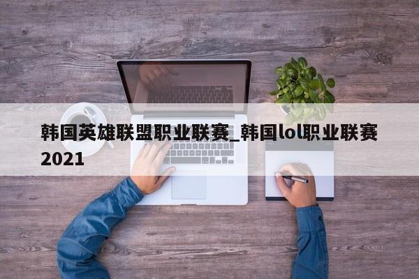韩国英雄联盟职业联赛_韩国lol职业联赛2021