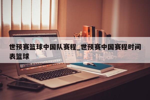 世预赛篮球中国队赛程_世预赛中国赛程时间表篮球