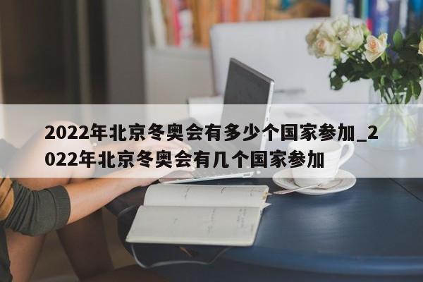 2022年北京冬奥会有多少个国家参加_2022年北京冬奥会有几个国家参加