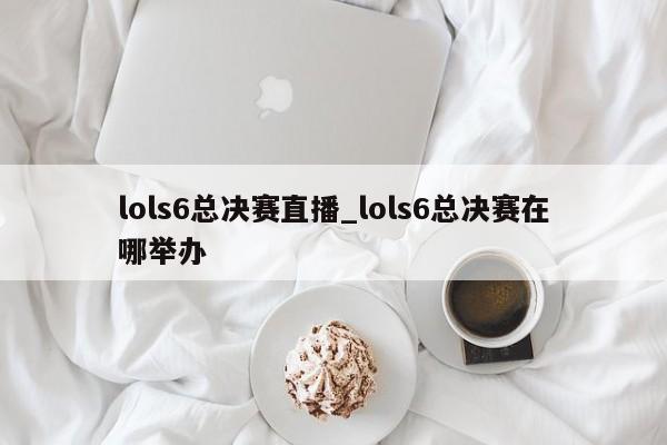 lols6总决赛直播_lols6总决赛在哪举办