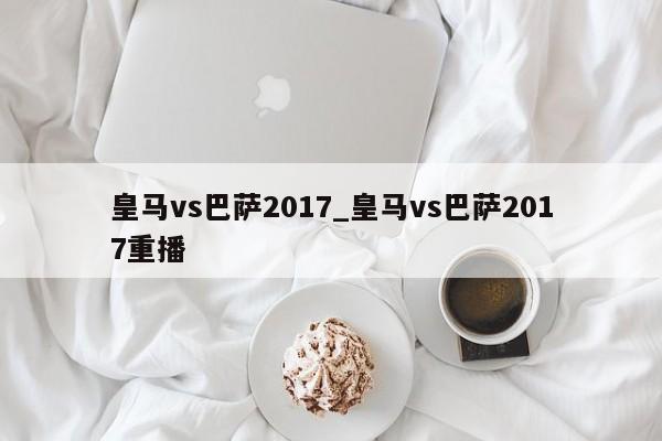 皇马vs巴萨2017_皇马vs巴萨2017重播