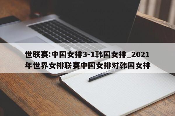世联赛:中国女排3-1韩国女排_2021年世界女排联赛中国女排对韩国女排
