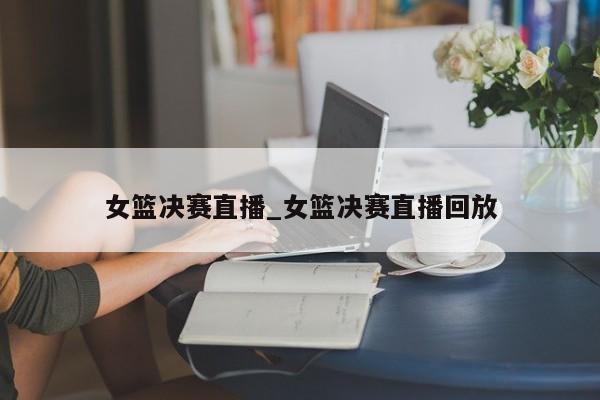 女篮决赛直播_女篮决赛直播回放