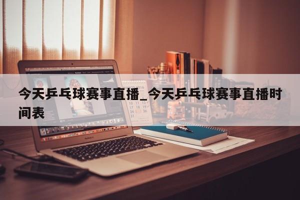 今天乒乓球赛事直播_今天乒乓球赛事直播时间表