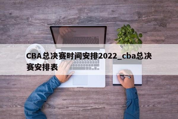 CBA总决赛时间安排2022_cba总决赛安排表