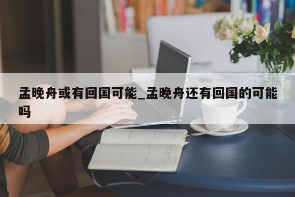 孟晚舟或有回国可能_孟晚舟还有回国的可能吗
