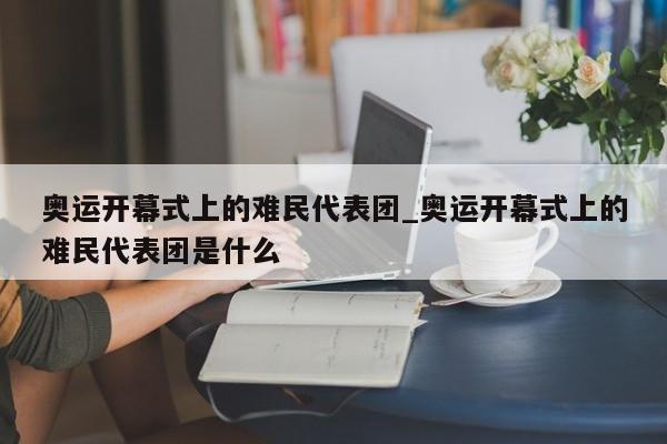 奥运开幕式上的难民代表团_奥运开幕式上的难民代表团是什么