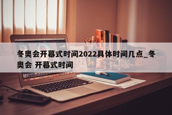 冬奥会开幕式时间2022具体时间几点_冬奥会 开幕式时间
