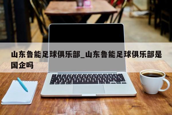 山东鲁能足球俱乐部_山东鲁能足球俱乐部是国企吗