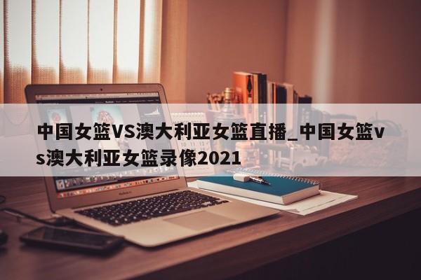 中国女篮VS澳大利亚女篮直播_中国女篮vs澳大利亚女篮录像2021