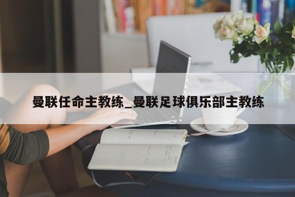 曼联任命主教练_曼联足球俱乐部主教练