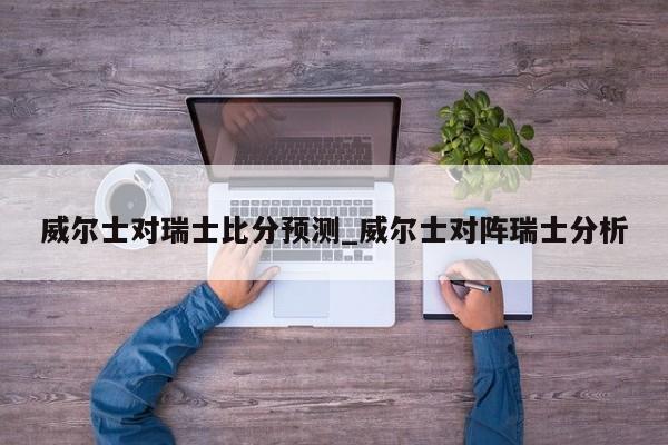 威尔士对瑞士比分预测_威尔士对阵瑞士分析