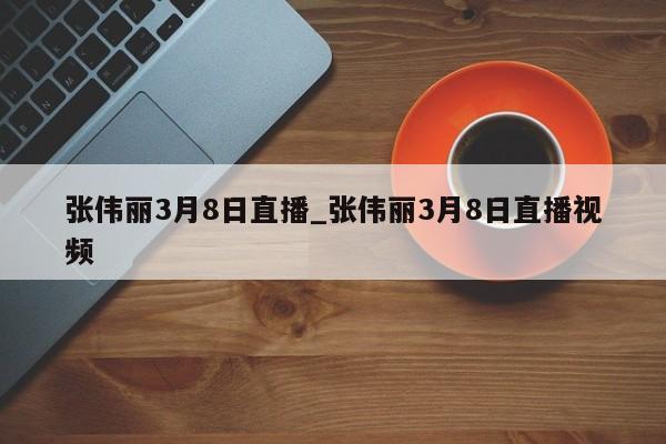 张伟丽3月8日直播_张伟丽3月8日直播视频