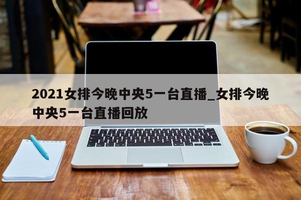 2021女排今晚中央5一台直播_女排今晚中央5一台直播回放