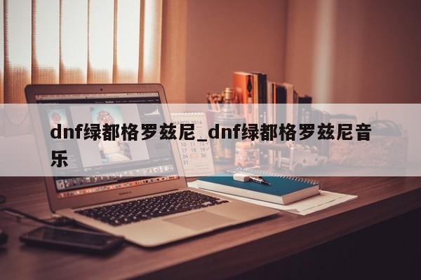 dnf绿都格罗兹尼_dnf绿都格罗兹尼音乐