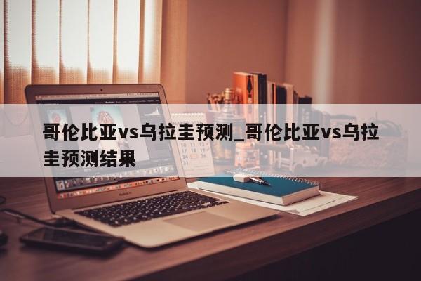 哥伦比亚vs乌拉圭预测_哥伦比亚vs乌拉圭预测结果