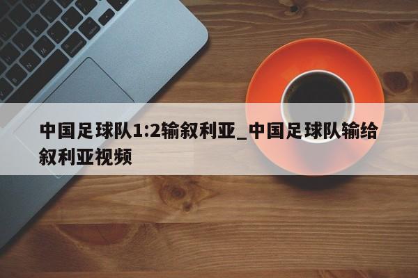 中国足球队1:2输叙利亚_中国足球队输给叙利亚视频