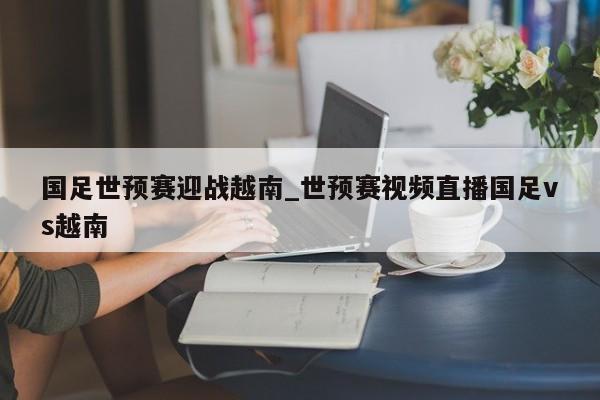 国足世预赛迎战越南_世预赛视频直播国足vs越南
