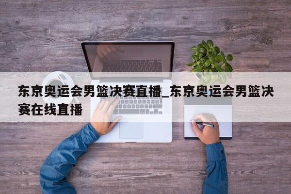东京奥运会男篮决赛直播_东京奥运会男篮决赛在线直播