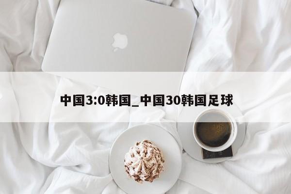 中国3:0韩国_中国30韩国足球