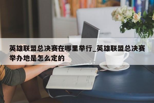 英雄联盟总决赛在哪里举行_英雄联盟总决赛举办地是怎么定的