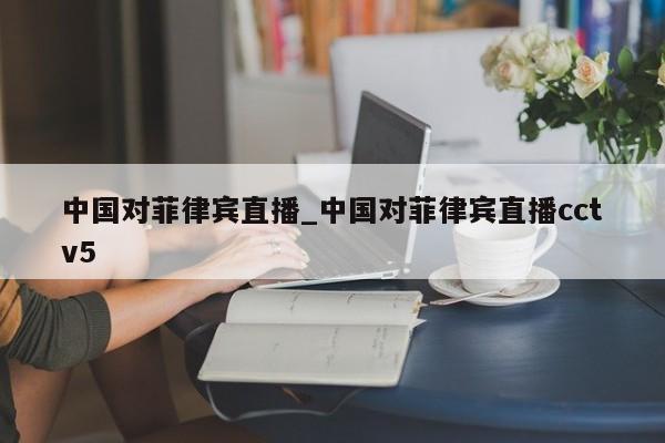 中国对菲律宾直播_中国对菲律宾直播cctv5