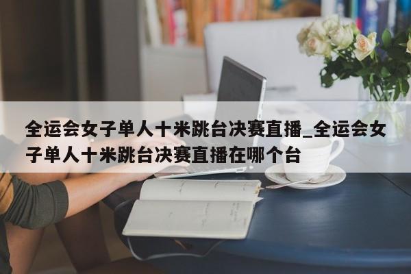 全运会女子单人十米跳台决赛直播_全运会女子单人十米跳台决赛直播在哪个台