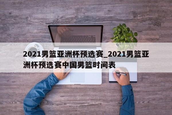2021男篮亚洲杯预选赛_2021男篮亚洲杯预选赛中国男篮时间表