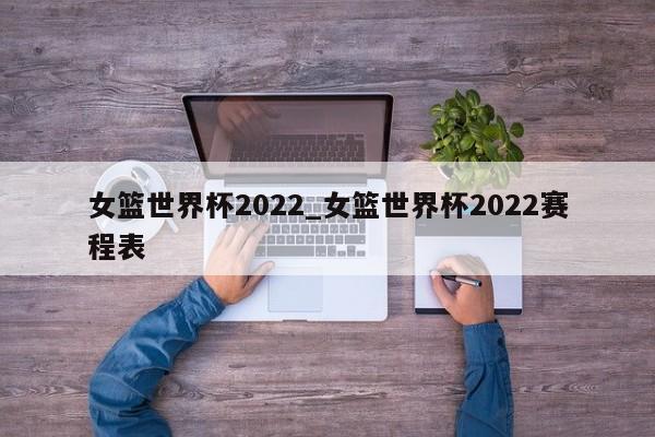 女篮世界杯2022_女篮世界杯2022赛程表