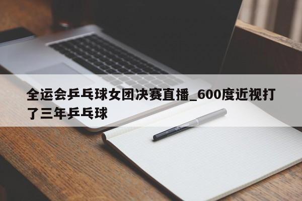 全运会乒乓球女团决赛直播_600度近视打了三年乒乓球