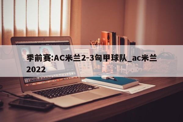季前赛:AC米兰2-3匈甲球队_ac米兰2022