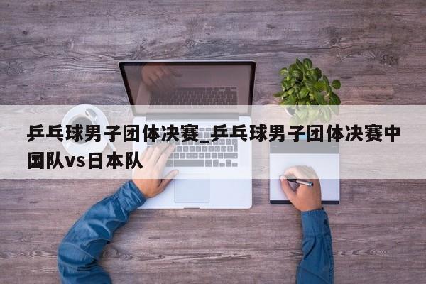 乒乓球男子团体决赛_乒乓球男子团体决赛中国队vs日本队
