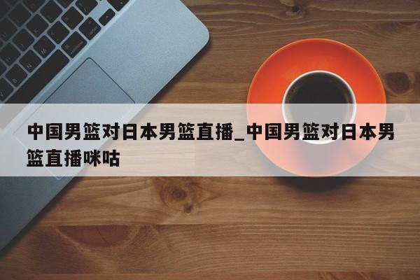 中国男篮对日本男篮直播_中国男篮对日本男篮直播咪咕