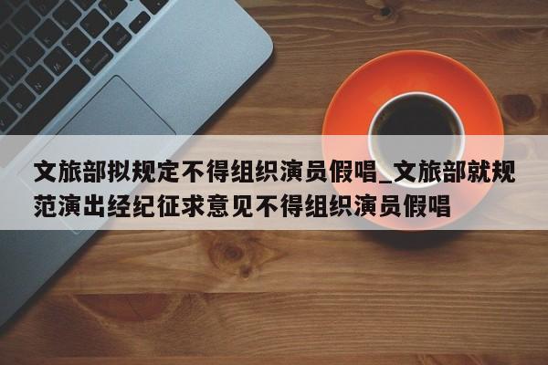 文旅部拟规定不得组织演员假唱_文旅部就规范演出经纪征求意见不得组织演员假唱
