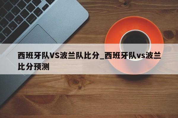西班牙队VS波兰队比分_西班牙队vs波兰比分预测