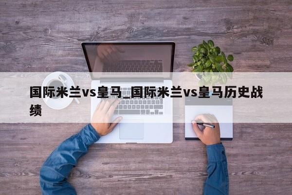 国际米兰vs皇马_国际米兰vs皇马历史战绩