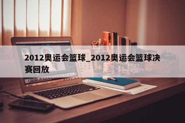 2012奥运会篮球_2012奥运会篮球决赛回放