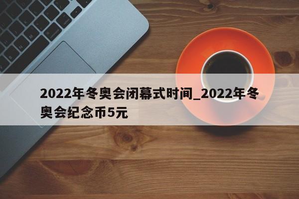 2022年冬奥会闭幕式时间_2022年冬奥会纪念币5元