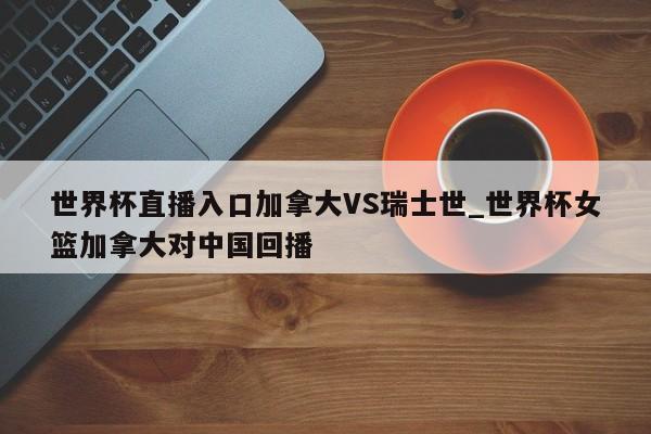 世界杯直播入口加拿大VS瑞士世_世界杯女篮加拿大对中国回播